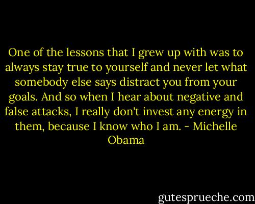 One of the lessons that I grew up with was to always stay true to yourself and never let what somebody else says distract you from your goals. And so when I hear about negative and false attacks, I really don't invest any energy in them, because I know who I am. - Michelle Obama
