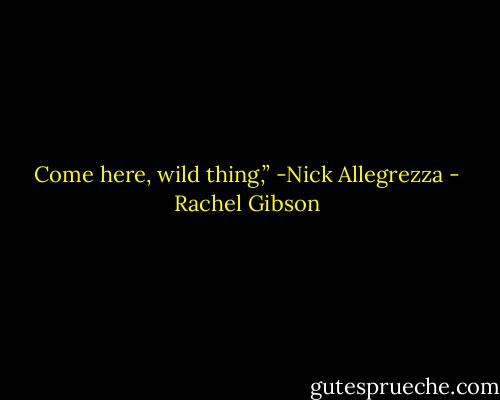 Come here, wild thing,” -Nick Allegrezza - Rachel Gibson