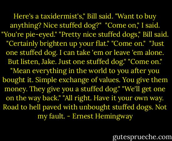 Here's a taxidermist's," Bill said. "Want to buy anything? Nice stuffed dog?" <br />"Come on," I said. "You're pie-eyed."<br />"Pretty nice stuffed dogs," Bill said. "Certainly brighten up your flat."<br />"Come on." <br />"Just one stuffed dog. I can take 'em or leave 'em alone. But listen, Jake. Just one stuffed dog."<br />"Come on."<br />"Mean everything in the world to you after you bought it. Simple exchange of values. You give them money. They give you a stuffed dog."<br />"We'll get one on the way back."<br />"All right. Have it your own way. Road to hell paved with unbought stuffed dogs. Not my fault. - Ernest Hemingway