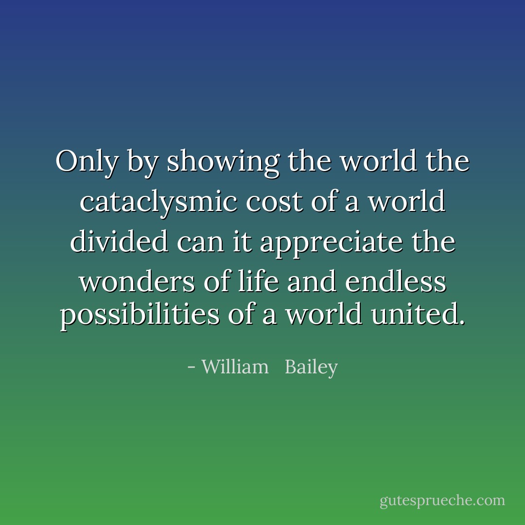 Only by showing the world the cataclysmic cost of a world divided can it appreciate the wonders of life and endless possibilities of a world united. - William   Bailey