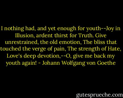 I nothing had, and yet enough for youth--Joy in Illusion, ardent thirst for Truth. Give unrestrained, the old emotion, The bliss that touched the verge of pain, The strength of Hate, Love's deep devotion,--O, give me back my youth again! - Johann Wolfgang von Goethe