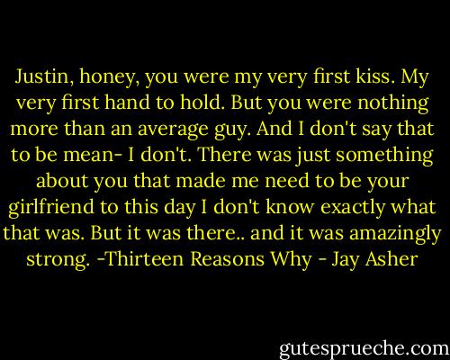 Justin, honey, you were my very first kiss. My very first hand to hold. But you were nothing more than an average guy. And I don't say that to be mean- I don't. There was just something about you that made me need to be your girlfriend to this day I don't know exactly what that was. But it was there.. and it was amazingly strong. -Thirteen Reasons Why - Jay Asher