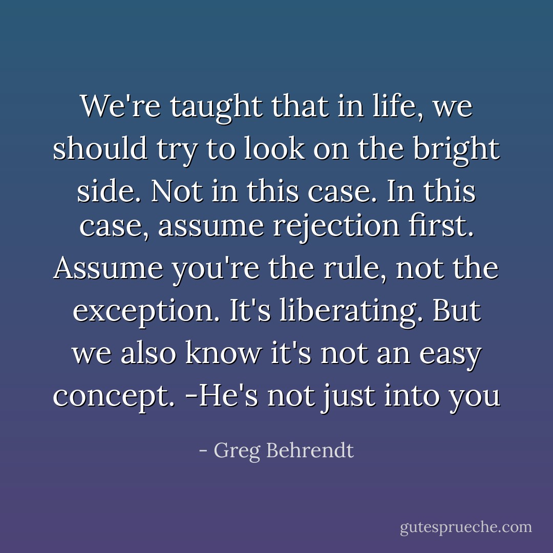 We're taught that in life, we should try to look on the bright side. Not in this case. In this case, assume rejection first. Assume you're the rule, not the exception. It's liberating. But we also know it's not an easy concept. -He's not just into you - Greg Behrendt