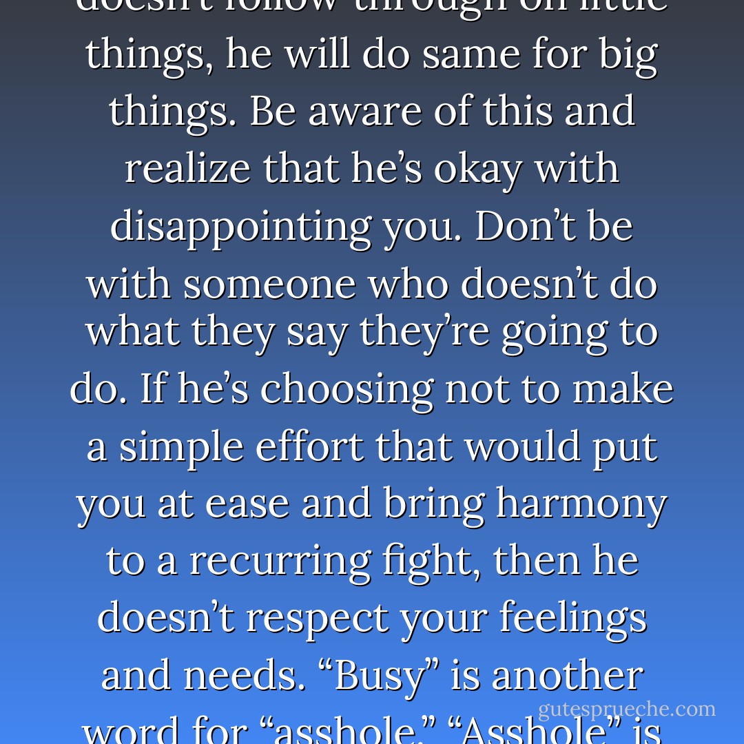 If he’s not calling you, it’s because you are not on his mind. If he creates expectations for you, and then doesn’t follow through on little things, he will do same for big things. Be aware of this and realize that he’s okay with disappointing you. Don’t be with someone who doesn’t do what they say they’re going to do. If he’s choosing not to make a simple effort that would put you at ease and bring harmony to a recurring fight, then he doesn’t respect your feelings and needs. “Busy” is another word for “asshole.” “Asshole” is another word for the guy you’re dating. You deserve a fcking phone call. - Greg Behrendt