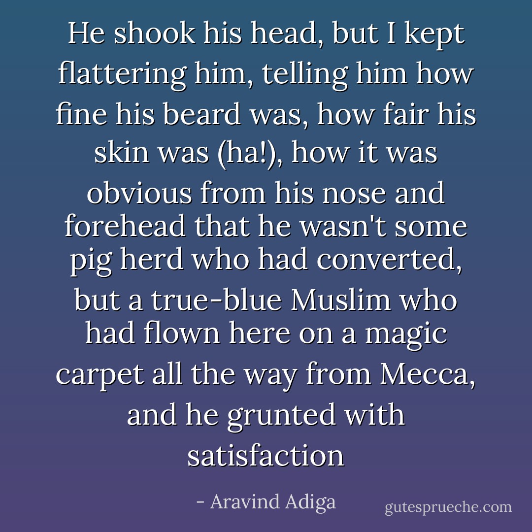 He shook his head, but I kept flattering him, telling him how fine his beard was, how fair his skin was (ha!), how it was obvious from his nose and forehead that he wasn't some pig herd who had converted, but a true-blue Muslim who had flown here on a magic carpet all the way from Mecca, and he grunted with satisfaction - Aravind Adiga