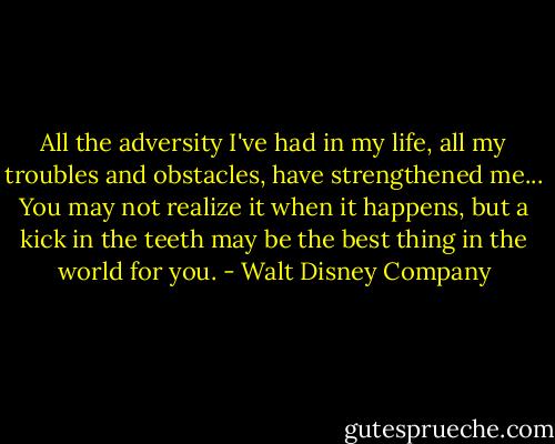 All the adversity I've had in my life, all my troubles and obstacles, have strengthened me... You may not realize it when it happens, but a kick in the teeth may be the best thing in the world for you. - Walt Disney Company