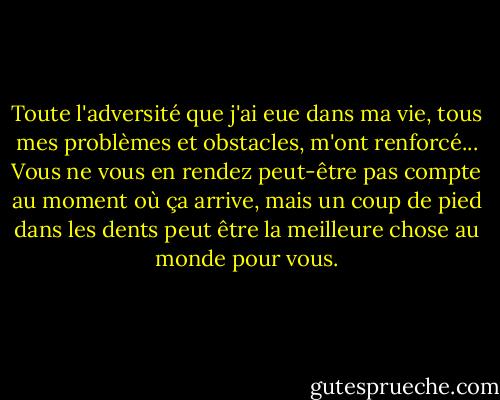 Toute l'adversité que j'ai eue dans ma vie, tous mes problèmes et obstacles, m'ont renforcé... Vous ne vous en rendez peut-être pas compte au moment où ça arrive, mais un coup de pied dans les dents peut être la meilleure chose au monde pour vous. - Walt Disney Company