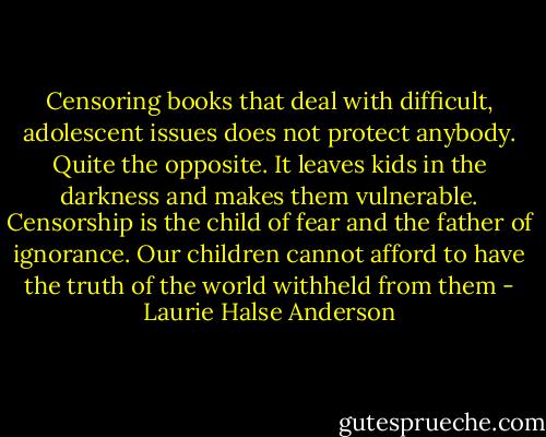 Censoring books that deal with difficult, adolescent issues does not protect anybody. Quite the opposite. It leaves kids in the darkness and makes them vulnerable. Censorship is the child of fear and the father of ignorance. Our children cannot afford to have the truth of the world withheld from them - Laurie Halse Anderson