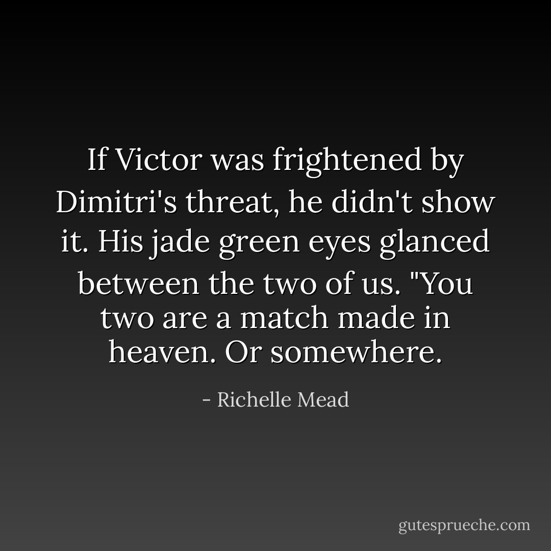 If Victor was frightened by Dimitri's threat, he didn't show it. His jade green eyes glanced between the two of us. "You two are a match made in heaven. Or somewhere. - Richelle Mead