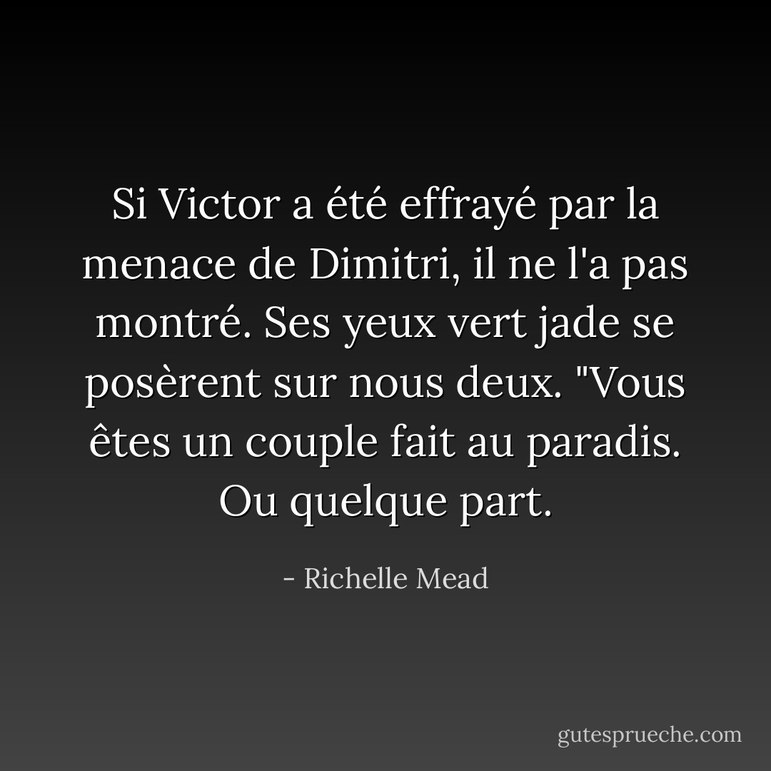 Si Victor a été effrayé par la menace de Dimitri, il ne l'a pas montré. Ses yeux vert jade se posèrent sur nous deux. "Vous êtes un couple fait au paradis. Ou quelque part. - Richelle Mead