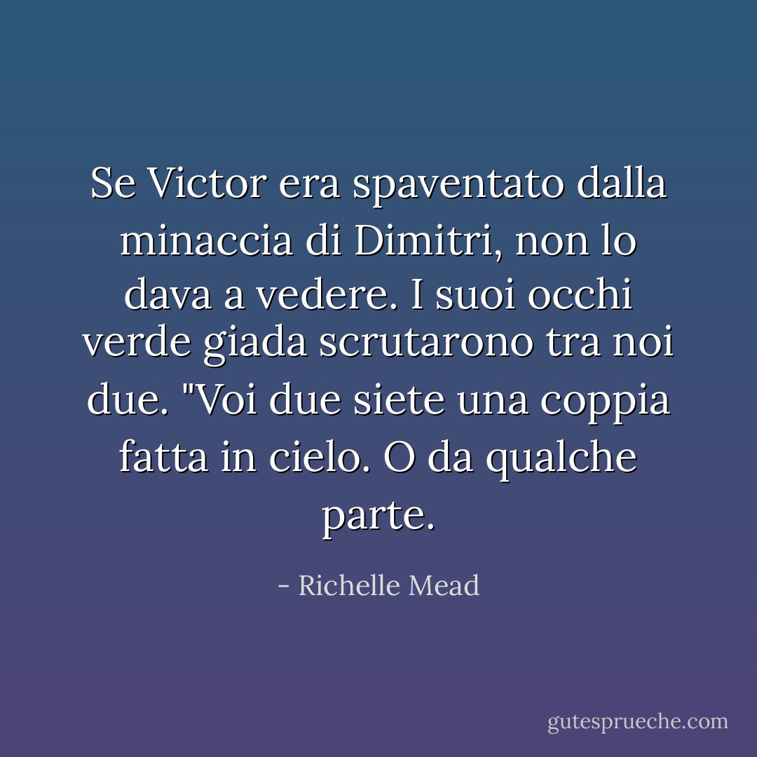 Se Victor era spaventato dalla minaccia di Dimitri, non lo dava a vedere. I suoi occhi verde giada scrutarono tra noi due. "Voi due siete una coppia fatta in cielo. O da qualche parte. - Richelle Mead