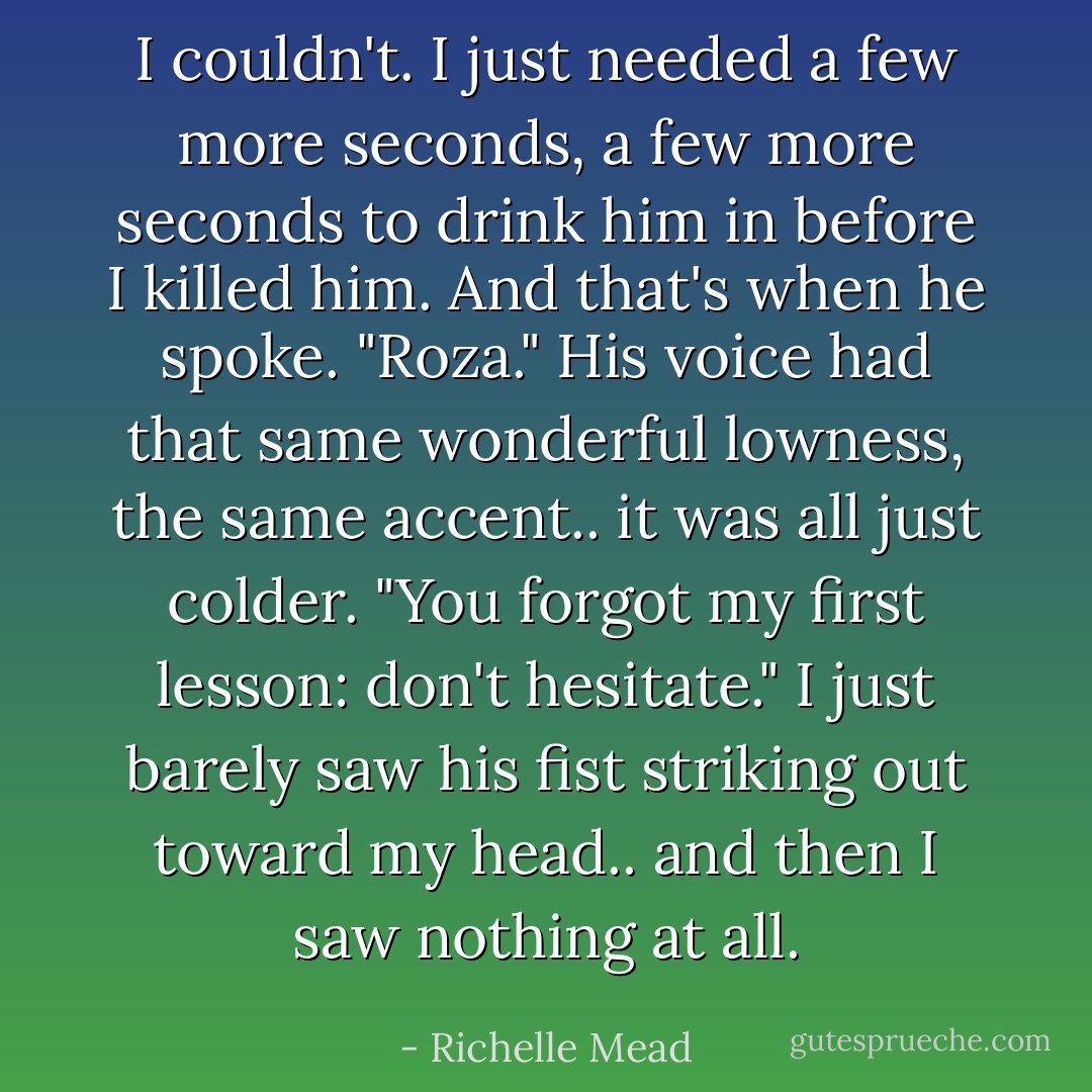 I couldn't. I just needed a few more seconds, a few more seconds to drink him in before I killed him. And that's when he spoke.<br />"Roza." His voice had that same wonderful lowness, the same accent.. it was all just colder. "You forgot my first lesson: don't hesitate."<br />I just barely saw his fist striking out toward my head.. and then I saw nothing at all. - Richelle Mead