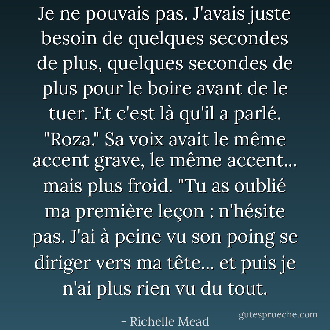 Je ne pouvais pas. J'avais juste besoin de quelques secondes de plus, quelques secondes de plus pour le boire avant de le tuer. Et c'est là qu'il a parlé. "Roza." Sa voix avait le même accent grave, le même accent... mais plus froid. "Tu as oublié ma première leçon : n'hésite pas. J'ai à peine vu son poing se diriger vers ma tête... et puis je n'ai plus rien vu du tout. - Richelle Mead