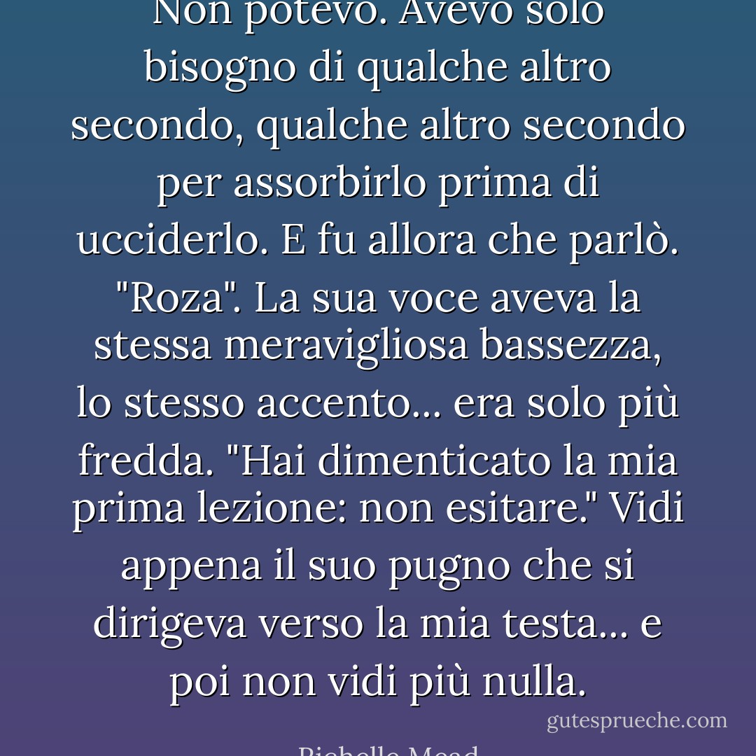 Non potevo. Avevo solo bisogno di qualche altro secondo, qualche altro secondo per assorbirlo prima di ucciderlo. E fu allora che parlò.<br />"Roza". La sua voce aveva la stessa meravigliosa bassezza, lo stesso accento... era solo più fredda. "Hai dimenticato la mia prima lezione: non esitare."<br />Vidi appena il suo pugno che si dirigeva verso la mia testa... e poi non vidi più nulla. - Richelle Mead