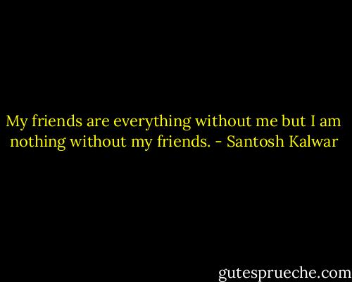 My friends are everything without me but I am nothing without my friends. - Santosh Kalwar