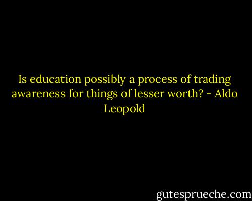 Is education possibly a process of trading awareness for things of lesser worth? - Aldo Leopold