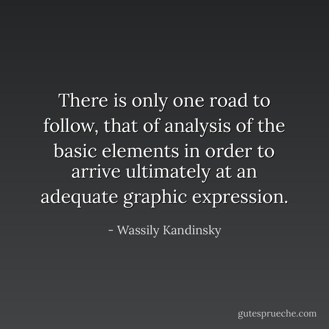There is only one road to follow, that of analysis of the basic elements in order to arrive ultimately at an adequate graphic expression. - Wassily Kandinsky
