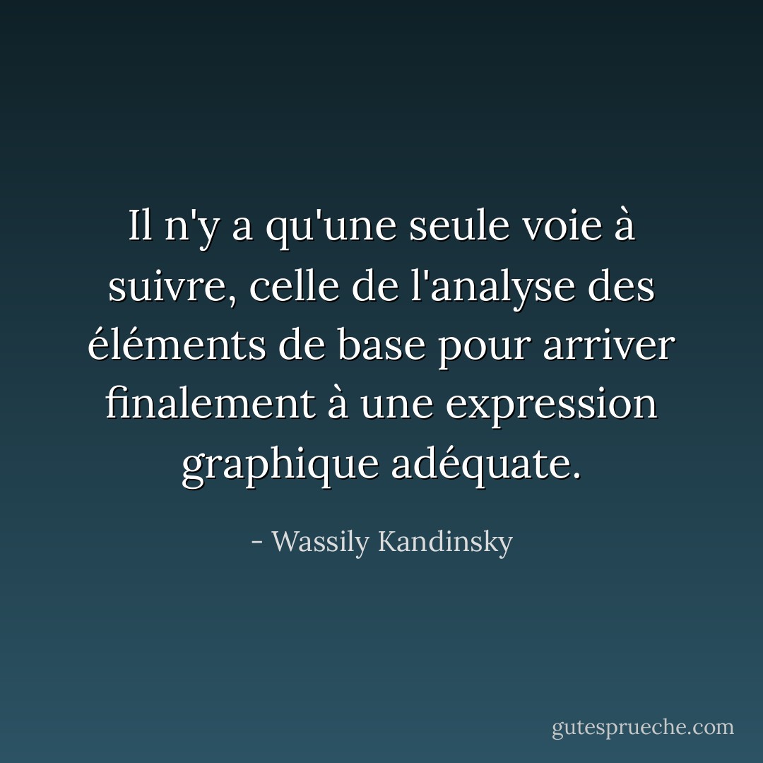 Il n'y a qu'une seule voie à suivre, celle de l'analyse des éléments de base pour arriver finalement à une expression graphique adéquate. - Wassily Kandinsky