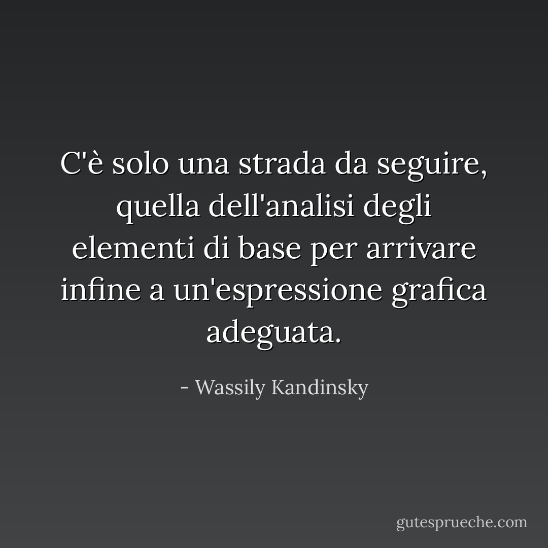 C'è solo una strada da seguire, quella dell'analisi degli elementi di base per arrivare infine a un'espressione grafica adeguata. - Wassily Kandinsky