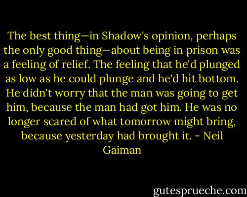 The best thing—in Shadow's opinion, perhaps the only good thing—about being in prison was a feeling of relief. The feeling that he'd plunged as low as he could plunge and he'd hit bottom. He didn't worry that the man was going to get him, because the man had got him. He was no longer scared of what tomorrow might bring, because yesterday had brought it. - Neil Gaiman