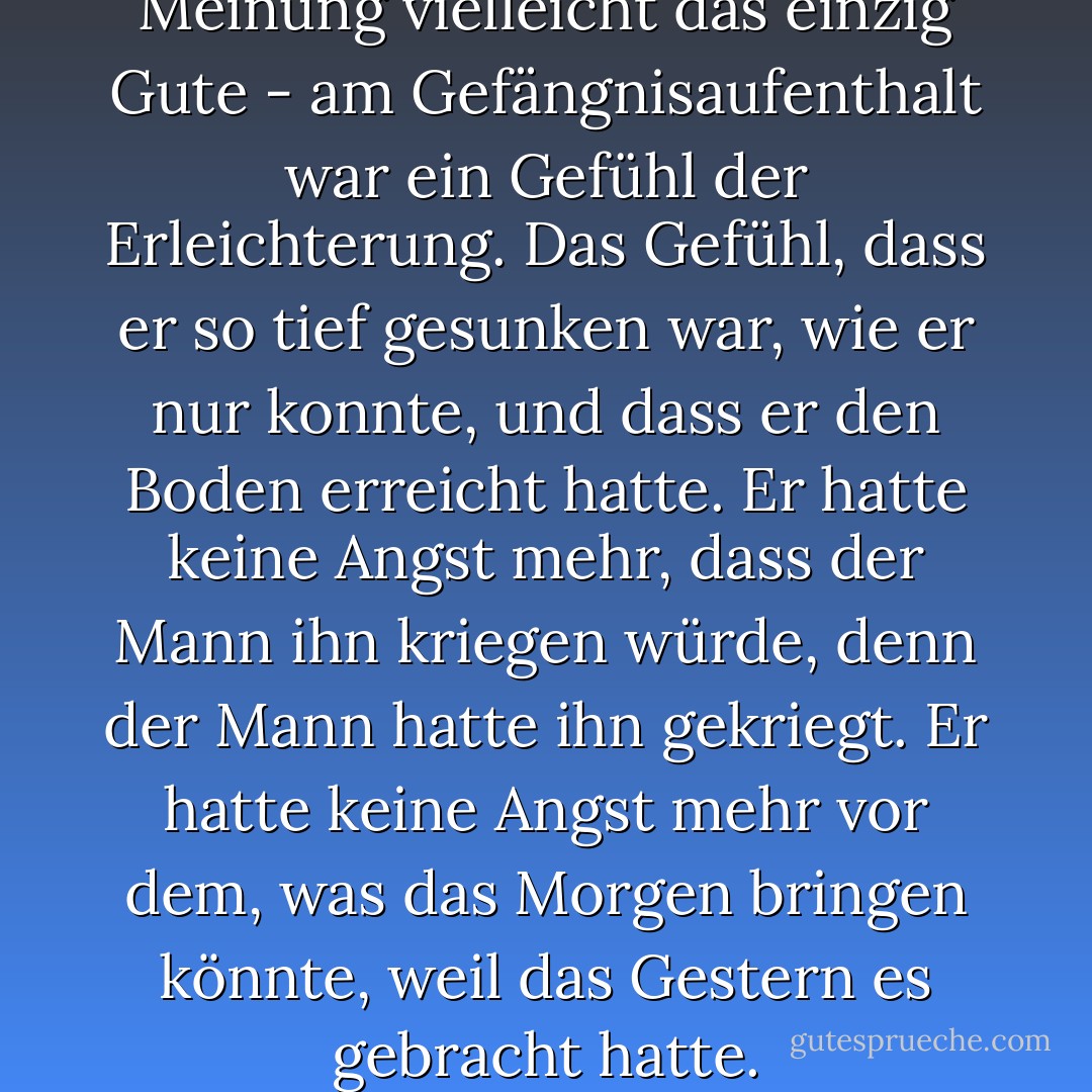 Das Beste - nach Schattens Meinung vielleicht das einzig Gute - am Gefängnisaufenthalt war ein Gefühl der Erleichterung. Das Gefühl, dass er so tief gesunken war, wie er nur konnte, und dass er den Boden erreicht hatte. Er hatte keine Angst mehr, dass der Mann ihn kriegen würde, denn der Mann hatte ihn gekriegt. Er hatte keine Angst mehr vor dem, was das Morgen bringen könnte, weil das Gestern es gebracht hatte. - Neil Gaiman<