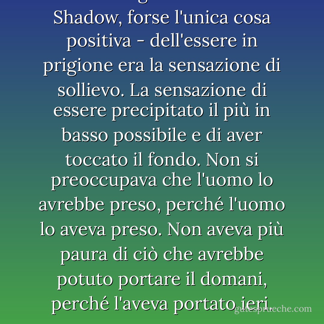 La cosa migliore - secondo Shadow, forse l'unica cosa positiva - dell'essere in prigione era la sensazione di sollievo. La sensazione di essere precipitato il più in basso possibile e di aver toccato il fondo. Non si preoccupava che l'uomo lo avrebbe preso, perché l'uomo lo aveva preso. Non aveva più paura di ciò che avrebbe potuto portare il domani, perché l'aveva portato ieri. - Neil Gaiman