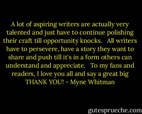 A lot of aspiring writers are actually very talented and just have to continue polishing their craft till opportunity knocks. <br /><br />All writers have to persevere, have a story they want to share and push till it's in a form others can understand and appreciate. <br /><br />To my fans and readers, I love you all and say a great big THANK YOU! - Myne Whitman