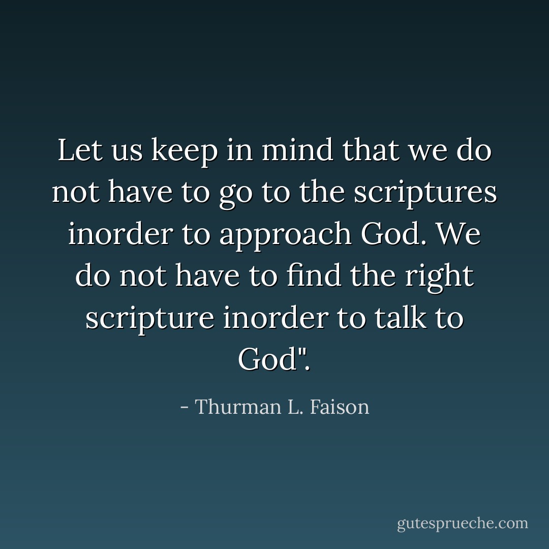 Let us keep in mind that we do not have to go to the scriptures inorder to approach God. We do not have to find the right scripture inorder to talk to God". - Thurman L. Faison