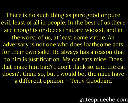 There is no such thing as pure good or pure evil, least of all in people. In the best of us there are thoughts or deeds that are wicked, and in the worst of us, at least some virtue. An adversary is not one who does loathsome acts for their own sake. He always has a reason that to him is justification. My cat eats mice. Does that make him bad? I don't think so, and the cat doesn't think so, but I would bet the mice have a different opinion. - Terry Goodkind