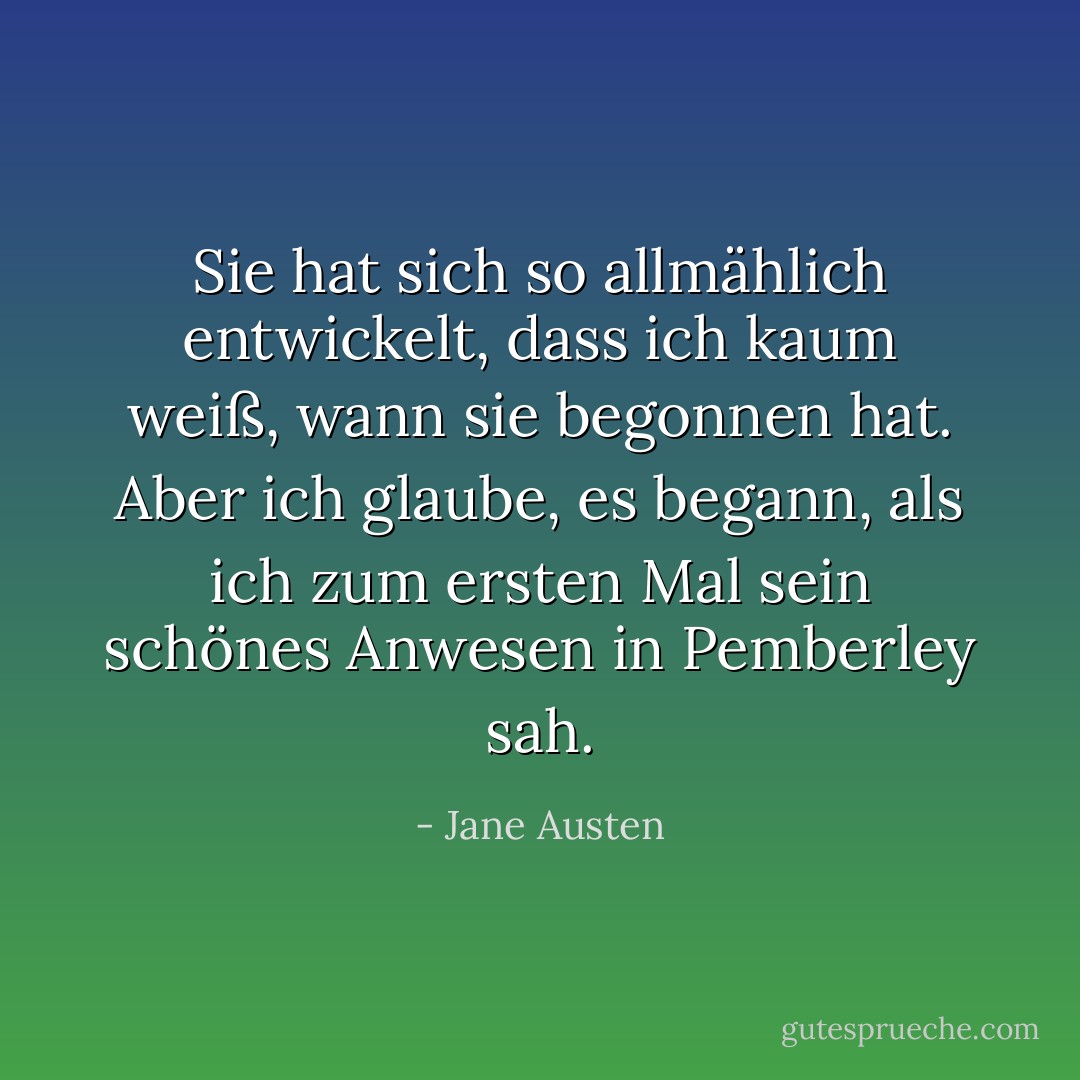 Sie hat sich so allmählich entwickelt, dass ich kaum weiß, wann sie begonnen hat. Aber ich glaube, es begann, als ich zum ersten Mal sein schönes Anwesen in Pemberley sah. - Jane Austen<