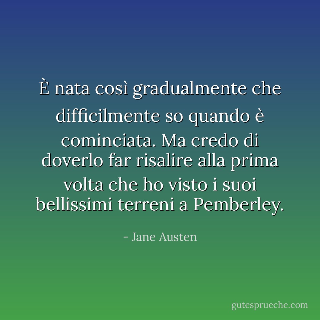 È nata così gradualmente che difficilmente so quando è cominciata. Ma credo di doverlo far risalire alla prima volta che ho visto i suoi bellissimi terreni a Pemberley. - Jane Austen