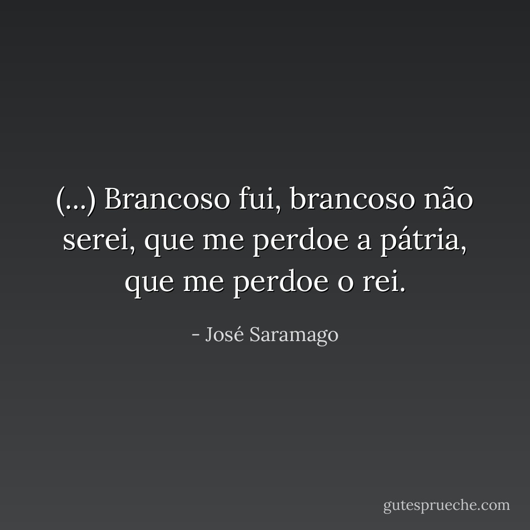 (...) Brancoso fui, brancoso não serei, que me perdoe a pátria, que me perdoe o rei. - José Saramago