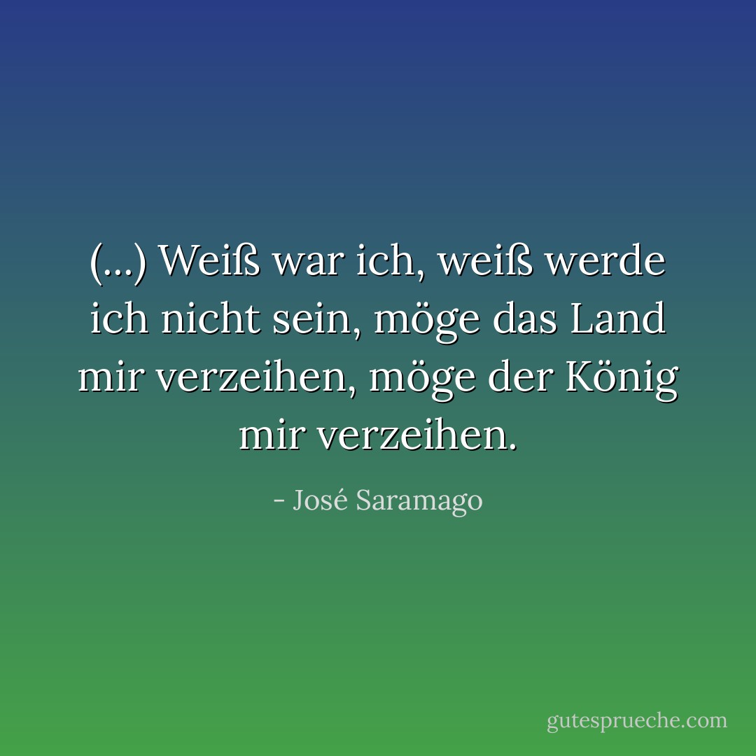 (...) Weiß war ich, weiß werde ich nicht sein, möge das Land mir verzeihen, möge der König mir verzeihen. - José Saramago<