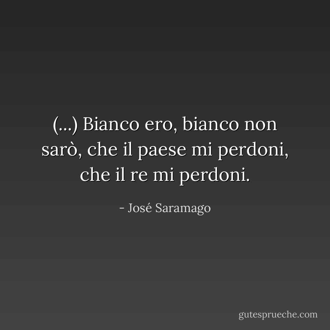 (...) Bianco ero, bianco non sarò, che il paese mi perdoni, che il re mi perdoni. - José Saramago