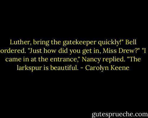 Luther, bring the gatekeeper quickly!" Bell ordered. "Just how did you get in, Miss Drew?"<br />"I came in at the entrance," Nancy replied. "The larkspur is beautiful. - Carolyn Keene