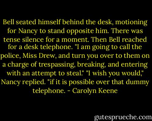 Bell seated himself behind the desk, motioning for Nancy to stand opposite him. There was tense silence for a moment. Then Bell reached for a desk telephone.<br />"I am going to call the police, Miss Drew, and turn you over to them on a charge of trespassing, breaking, and entering with an attempt to steal."<br />"I wish you would," Nancy replied. "if it is possible over that dummy telephone. - Carolyn Keene