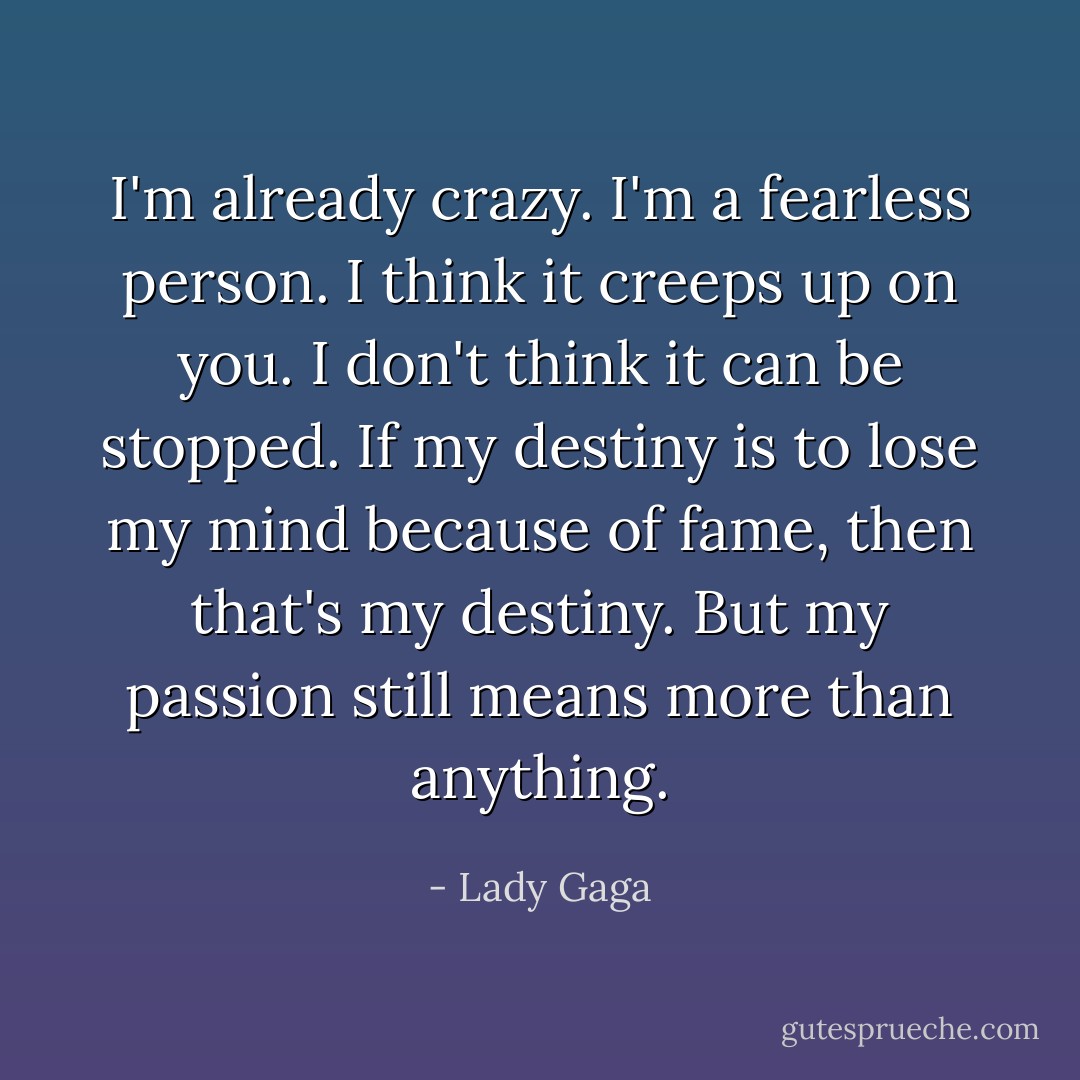 I'm already crazy. I'm a fearless person. I think it creeps up on you. I don't think it can be stopped. If my destiny is to lose my mind because of fame, then that's my destiny. But my passion still means more than anything. - Lady Gaga