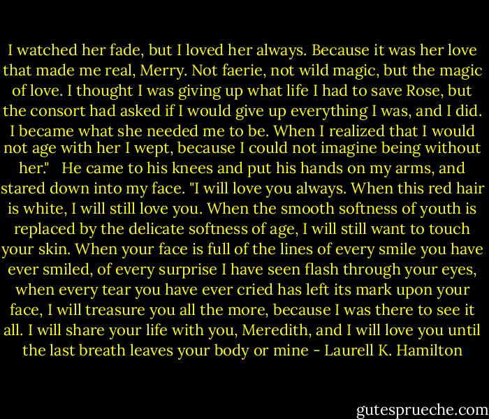 I watched her fade, but I loved her always. Because it was her love that made me real, Merry. Not faerie, not wild magic, but the magic of love. I thought I was giving up what life I had to save Rose, but the consort had asked if I would give up everything I was, and I did. I became what she needed me to be. When I realized that I would not age with her I wept, because I could not imagine being without her."<br /><br /> He came to his knees and put his hands on my arms, and stared down into my face. "I will love you always. When this red hair is white, I will still love you. When the smooth softness of youth is replaced by the delicate softness of age, I will still want to touch your skin. When your face is full of the lines of every smile you have ever smiled, of every surprise I have seen flash through your eyes, when every tear you have ever cried has left its mark upon your face, I will treasure you all the more, because I was there to see it all. I will share your life with you, Meredith, and I will love you until the last breath leaves your body or mine - Laurell K. Hamilton