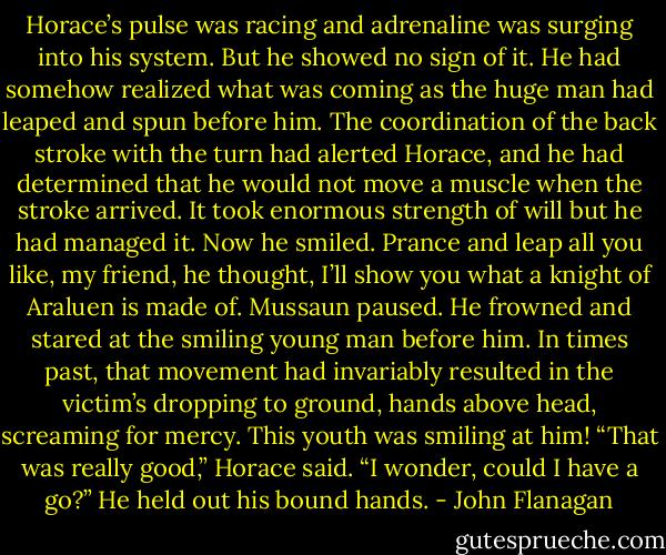 Horace’s pulse was racing and adrenaline was surging into his system. But he showed no sign of it. He had somehow realized what was coming as the huge man had leaped and spun before him. The coordination of the back stroke with the turn had alerted Horace, and he had determined that he would not move a muscle when the stroke arrived. It took enormous strength of will but he had managed it. Now he smiled.<br />Prance and leap all you like, my friend, he thought, I’ll show you what a knight of Araluen is made of.<br />Mussaun paused. He frowned and stared at the smiling young man before him. In times past, that movement had invariably resulted in the victim’s dropping to ground, hands above head, screaming for mercy. This youth was smiling at him!<br />“That was really good,” Horace said. “I wonder, could I have a go?” He held out his bound hands. - John Flanagan