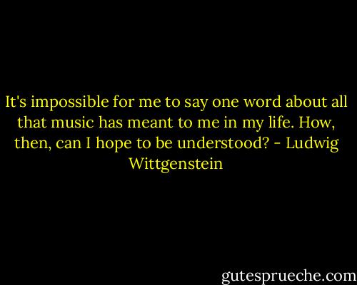 It's impossible for me to say one word about all that music has meant to me in my life. How, then, can I hope to be understood? - Ludwig Wittgenstein