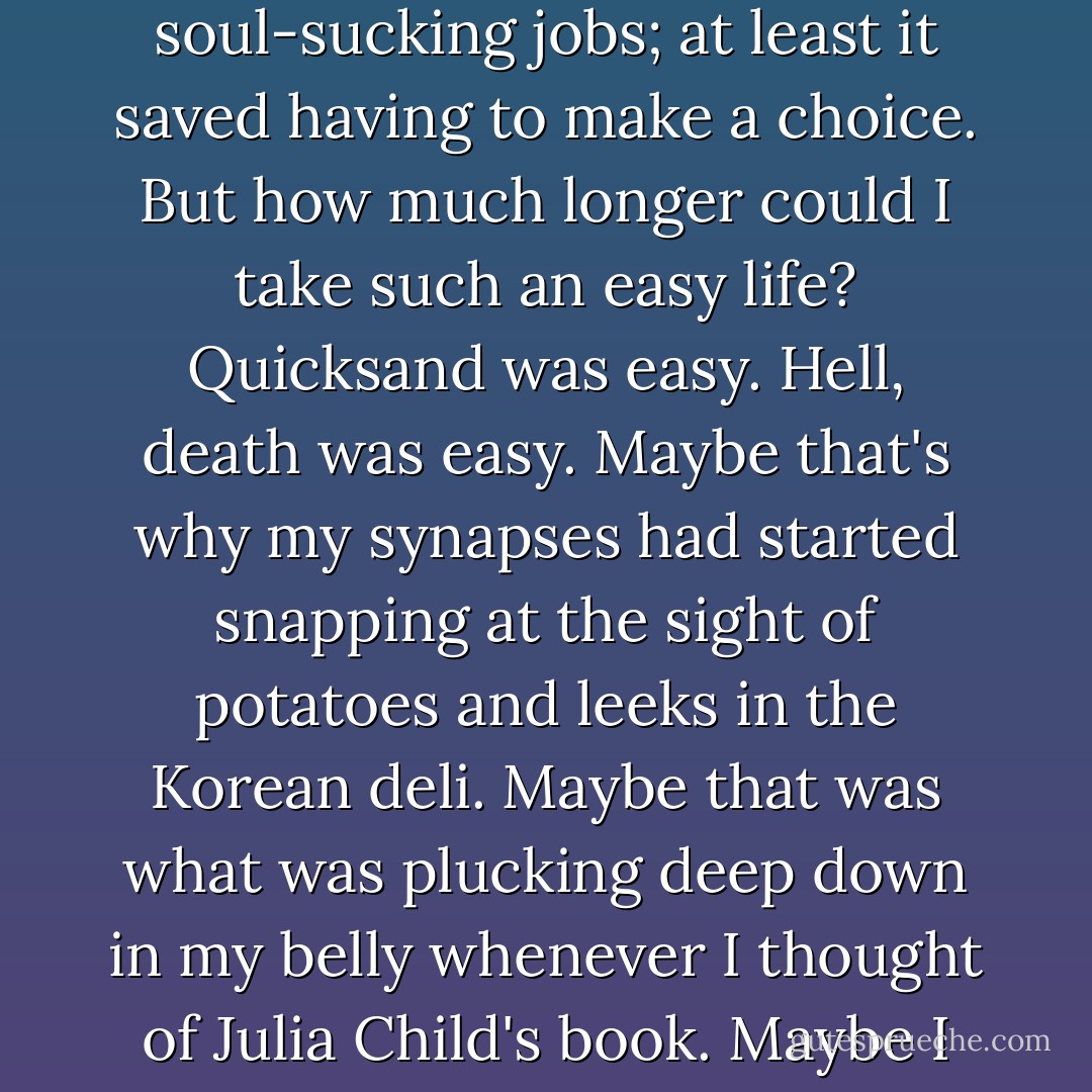 ... I began to ponder; this life we had for ourselves, Eric and I, it felt like the opposite of Potage Parmentier. It was easy enough to keep on with the soul-sucking jobs; at least it saved having to make a choice. But how much longer could I take such an easy life? Quicksand was easy. Hell, death was easy. Maybe that's why my synapses had started snapping at the sight of potatoes and leeks in the Korean deli. Maybe that was what was plucking deep down in my belly whenever I thought of Julia Child's book. Maybe I needed to make like a potato, winnow myself down, be a part of something that was not easy, just simple. - Julie Powell