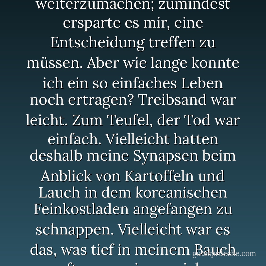 ... Ich begann zu grübeln; dieses Leben, das wir für uns hatten, Eric und ich, es fühlte sich an wie das Gegenteil von Potage Parmentier. Es war leicht genug, mit den nervtötenden Jobs weiterzumachen; zumindest ersparte es mir, eine Entscheidung treffen zu müssen. Aber wie lange konnte ich ein so einfaches Leben noch ertragen? Treibsand war leicht. Zum Teufel, der Tod war einfach. Vielleicht hatten deshalb meine Synapsen beim Anblick von Kartoffeln und Lauch in dem koreanischen Feinkostladen angefangen zu schnappen. Vielleicht war es das, was tief in meinem Bauch zupfte, wann immer ich an Julia Childs Buch dachte. Vielleicht musste ich wie eine Kartoffel werden, mich verkleinern, Teil von etwas sein, das nicht einfach war, nur einfach. - Julie Powell<