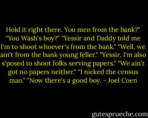 Hold it right there. You men from the bank?" "You Wash's boy?" "Yessir and Daddy told me I'm to shoot whoever's from the bank." "Well, we ain't from the bank young feller." "Yessir, I'm also s'posed to shoot folks serving papers." "We ain't got no papers neither." "I nicked the census man." "Now there's a good boy. - Joel Coen