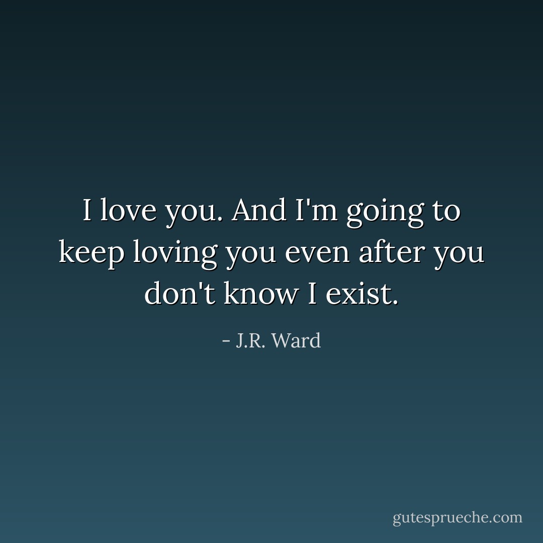 I love you. And I'm going to keep loving you even after you don't know I exist. - J.R. Ward