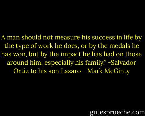 A man should not measure his success in life by the type of work he does, or by the medals he has won, but by the impact he has had on those around him, especially his family.”<br />-Salvador Ortiz to his son Lazaro - Mark McGinty