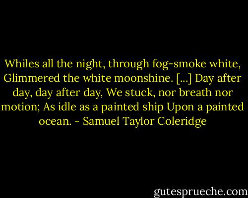 Whiles all the night, through fog-smoke white,<br />Glimmered the white moonshine.<br />[...]<br />Day after day, day after day,<br />We stuck, nor breath nor motion;<br />As idle as a painted ship<br />Upon a painted ocean. - Samuel Taylor Coleridge