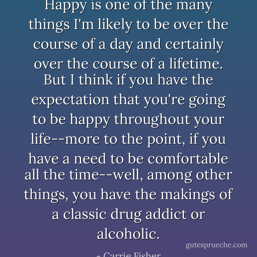 Happy is one of the many things I'm likely to be over the course of a day and certainly over the course of a lifetime. But I think if you have the expectation that you're going to be happy throughout your life--more to the point, if you have a need to be comfortable all the time--well, among other things, you have the makings of a classic drug addict or alcoholic. - Carrie Fisher