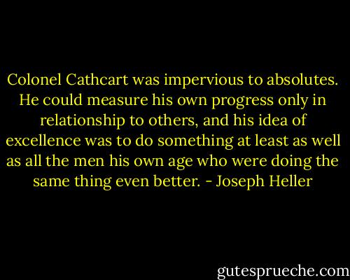 Colonel Cathcart was impervious to absolutes. He could measure his own progress only in relationship to others, and his idea of excellence was to do something at least as well as all the men his own age who were doing the same thing even better. - Joseph Heller