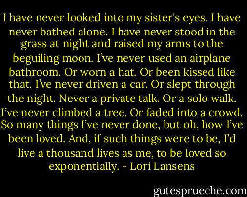 I have never looked into my sister's eyes. I have never bathed alone. I have never stood in the grass at night and raised my arms to the beguiling moon. I’ve never used an airplane bathroom. Or worn a hat. Or been kissed like that. I’ve never driven a car. Or slept through the night. Never a private talk. Or a solo walk. I’ve never climbed a tree. Or faded into a crowd. So many things I’ve never done, but oh, how I’ve been loved. And, if such things were to be, I’d live a thousand lives as me, to be loved so exponentially. - Lori Lansens