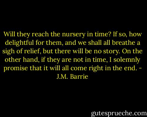 Will they reach the nursery in time? If so, how delightful for them, and we shall all breathe a sigh of relief, but there will be no story. On the other hand, if they are not in time, I solemnly promise that it will all come right in the end. - J.M. Barrie